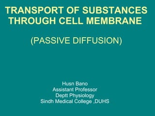 TRANSPORT OF SUBSTANCES THROUGH CELL MEMBRANE   (PASSIVE DIFFUSION) Husn Bano Assistant Professor Deptt Physiology Sindh Medical College ,DUHS 