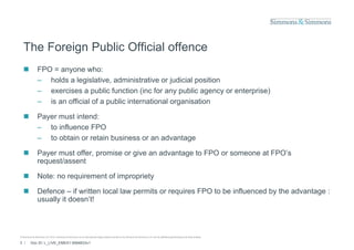 The Foreign Public Official offence
               FPO = anyone who:
                – holds a legislative, administrative or j
                             g         ,                   judicial p
                                                                    position
                – exercises a public function (inc for any public agency or enterprise)
                – is an official of a public international organisation

               Payer must intend:
                – to influence FPO
                – to obtain or retain business or an advantage

               Payer must offer, promise or give an advantage to FPO or someone at FPO’s
                request/assent

               Note: no requirement of impropriety

               Defence – if written local law permits or requires FPO to be influenced by the advantage :
                                               p            q                            y            g
                usually it doesn’t!



© Simmons & Simmons LLP 2010. Simmons & Simmons is an international legal practice carried on by Simmons & Simmons LLP and its affiliated partnerships and other entities.

3 /      Doc ID: L_LIVE_EMEA1:9584833v1
 