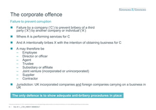 The corporate offence
  Failure to prevent corruption
               Failure by a company (‘C’) to prevent bribery of a third
                party (‘X’) by another company or individual (‘A’)
               Where A is performing services for C
               And A intentionally bribes X with the intention of obtaining business for C
               A may therefore be
                – Employee
                – Director or officer
                – Agent
                    ge t
                – Trustee
                – Subsidiary or affiliate
                – Joint venture (incorporated or unincorporated)
                – Supplier
                – Contractor
               Jurisdiction: UK incorporated companies and foreign companies carrying on a business in
                UK

       The only defence is to show adequate anti-bribery procedures in place

© Simmons & Simmons LLP 2010. Simmons & Simmons is an international legal practice carried on by Simmons & Simmons LLP and its affiliated partnerships and other entities.

4 /      Doc ID: L_LIVE_EMEA1:9584833v1
 