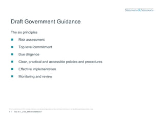 Draft Government Guidance
  The six principles

                 Risk assessment

                 Top level commitment

                 Due diligence

                 Clear, practical and accessible policies and procedures

                 Effective implementation

                 Monitoring and review




© Simmons & Simmons LLP 2010. Simmons & Simmons is an international legal practice carried on by Simmons & Simmons LLP and its affiliated partnerships and other entities.

5 /      Doc ID: L_LIVE_EMEA1:9584833v1
 