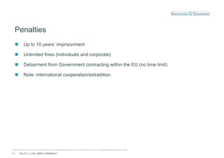 Penalties
               Up to 10 years’ imprisonment

               Unlimited fines (individuals and corporate)

               Debarment from Government contracting within the EU (no time limit)

               Note: international cooperation/extradition




© Simmons & Simmons LLP 2010. Simmons & Simmons is an international legal practice carried on by Simmons & Simmons LLP and its affiliated partnerships and other entities.

6 /      Doc ID: L_LIVE_EMEA1:9584833v1
 