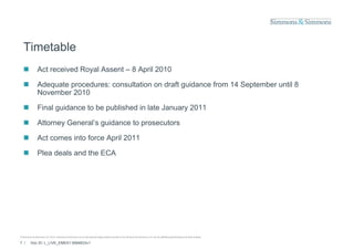 Timetable
               Act received Royal Assent – 8 April 2010

               Adequate procedures: consultation on draft guidance from 14 September until 8
                November 2010

               Final guidance to be p
                      g              published in late January 2011
                                                             y

               Attorney General’s guidance to prosecutors

               Act comes into force April 2011

               Plea deals and the ECA




© Simmons & Simmons LLP 2010. Simmons & Simmons is an international legal practice carried on by Simmons & Simmons LLP and its affiliated partnerships and other entities.

7 /      Doc ID: L_LIVE_EMEA1:9584833v1
 