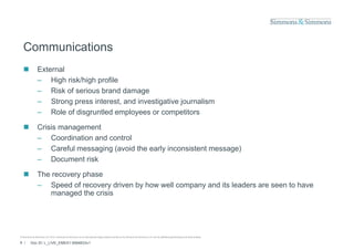 Communications
               External
                – High risk/high p
                      g       g profile
                – Risk of serious brand damage
                – Strong press interest, and investigative journalism
                – Role of disgruntled employees or competitors

               Crisis management
                – Coordination and control
                – Careful messaging (avoid the early inconsistent message)
                – Document risk

               The recovery phase
                – Speed of recovery driven by how well company and its leaders are seen to have
                   managed the crisis




© Simmons & Simmons LLP 2010. Simmons & Simmons is an international legal practice carried on by Simmons & Simmons LLP and its affiliated partnerships and other entities.

9 /      Doc ID: L_LIVE_EMEA1:9584833v1
 