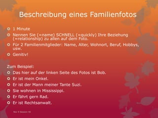 Beschreibung eines Familienfotos
 1 Minute
 Nennen Sie (=name) SCHNELL (=quickly) Ihre Beziehung
(=relationship) zu allen auf dem Foto.
 Für 2 Familienmitglieder: Name, Alter, Wohnort, Beruf, Hobbys,
usw.
 Genitiv!
Zum Beispiel:
 Das hier auf der linken Seite des Fotos ist Bob.
 Er ist mein Onkel.
 Er ist der Mann meiner Tante Suzi.
 Sie wohnen in Mississippi.
 Er fährt gern Rad.
 Er ist Rechtsanwalt.
Nov 9 Session 40
 