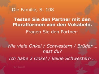 Die Familie, S. 108
Testen Sie den Partner mit den
Pluralformen von den Vokabeln.
Fragen Sie den Partner:
Wie viele Onkel / Schwestern / Brüder …
hast du?
Ich habe 2 Onkel / keine Schwestern …
Nov 9 Session 40
 