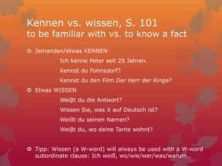 Kennen vs. wissen, S. 101
to be familiar with vs. to know a fact
 Jemanden/etwas KENNEN
Ich kenne Peter seit 25 Jahren.
Kennst du Fohnsdorf?
Kennst du den Film Der Herr der Ringe?
 Etwas WISSEN
Weiβt du die Antwort?
Wissen Sie, was X auf Deutsch ist?
Weißt du seinen Namen?
Weiβt du, wo deine Tante wohnt?
 Tipp: Wissen (a W-word) will always be used with a W-word
subordinate clause: Ich weiß, wo/wie/wer/was/warum…
 