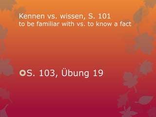Kennen vs. wissen, S. 101
to be familiar with vs. to know a fact
S. 103, Übung 19
 