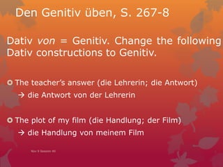 Den Genitiv üben, S. 267-8
Dativ von = Genitiv. Change the following
Dativ constructions to Genitiv.
 The teacher’s answer (die Lehrerin; die Antwort)
 die Antwort von der Lehrerin
 The plot of my film (die Handlung; der Film)
 die Handlung von meinem Film
Nov 9 Session 40
 
