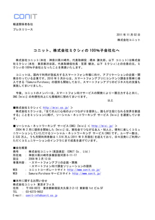 報道関係者各位	
 
プレスリリース	
 
                                                                                                               2011 年 11 月 02 日	
 
                                                                                                                株式会社コニット	
 
	
 
                      コニット、株式会社ミクシィの 100％子会社化へ	
 
	
 
	
  株式会社コニット(本社：神奈川県川崎市、代表取締役：橋本	
 謙太郎、以下	
 コニット)は株式会
社ミクシィ(本社：東京都渋谷区、代表取締役社長：笠原	
 健治、以下	
 ミクシィ)との合意の元、ミ
クシィの 100％子会社となったことを発表いたします。	
 
	
 
	
  コニットは、国内で利用が急拡大するスマートフォン市場に向け、アプリケーションの企画・開
発を行っている企業です。2010 年 5 月からは、スマートフォンアプリにコンテンツ課金を簡単に導
入できる「SamuraiPurchase」の提供も開始しており、スマートフォンアプリのビジネス化の支援も
実施してまいりました。	
 
	
 
	
  今後、コニットのメンバーは、スマートフォン向けサービスの開発により一層注力すると共に、
SNS『mixi』の利便性向上にも積極的に努めてまいります。	
 
	
  	
  	
  	
  	
  	
  	
  	
  	
  	
  	
  	
  	
  	
  	
  	
  	
  	
  	
  	
  	
  	
  	
  	
  	
  	
  	
  	
  	
  	
  	
  	
  	
  以上	
 
	
 
■株式会社ミクシィ＜	
 http://mixi.co.jp/	
 ＞	
 
	
  株式会社ミクシィは、                             「全ての人に心地のよいつながりを提供し、誰もが主役になれる世界を創造
する」ことをミッションに掲げ、ソーシャル・ネットワーキング	
 サービス『mixi』を運営していま
す。	
 
	
 
■ソーシャル・ネットワーキング	
 サービス(SNS)『mixi』＜	
 http://mixi.jp/	
 ＞	
 
	
  2004 年 2 月に提供を開始した『mixi』は、実社会でつながる友人・知人と、便利に楽しくコミュ
ニケーションしていただけるソーシャル・ネットワーキング	
 サービス(SNS)です。ユーザー数は、
2,535 万人、うち月間利用者数は 1,516 万人(2011 年 9 月現在)を超えており、日々活発にご利用い
ただくコミュニケーションのインフラにまで成長を遂げています。	
 
	
 
■会社概要	
 
商号	
  	
  ：	
 株式会社コニット(英語表記：CONIT	
 Co.,	
 Ltd.)	
 
所在地	
  ：	
 神奈川県川崎市多摩区宿河原 6-11-17	
 
設立	
  	
  ：	
 2008 年 3 月 13 日	
 
事業内容：	
 ・スマートフォンアプリの企画・開発	
 
	
  	
  	
  	
  	
  	
 ・スマートフォン向け課金ソリューションの提供	
 
WEB	
  	
  	
 ：	
 コニットコーポレートサイト	
 http://www.conit.co.jp/	
 
WEB	
  	
  	
 ：	
 SamuraiPurchase サービスサイト	
 http://www.conit.jp/	
 
	
  	
 
■本件に関するお問い合せ	
 
株式会社コニット	
 東京オフィス	
 
住所	
  ：	
 〒169-0072	
  東京都新宿区大久保 2-2-12	
 東新宿 1st ビル 5F	
 
TEL	
  	
 ：	
 03-6273-9652	
 
E-mail：	
 conit-info@conit.co.jp	
 
 