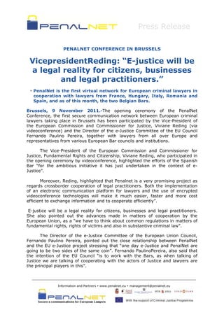 Press Release

                  PENALNET CONFERENCE IN BRUSSELS

 VicepresidentReding: “E-justice will be
 a legal reality for citizens, businesses
        and legal practitioners.”
  PenalNet is the first virtual network for European criminal lawyers in
   cooperation with lawyers from France, Hungary, Italy, Romania and
   Spain, and as of this month, the two Belgian Bars.

Brussels, 9 November 2011.-The opening ceremony of the PenalNet
Conference, the first secure communication network between European criminal
lawyers taking place in Brussels has been participated by the Vice-President of
the European Commission and Commissioner for Justice, Viviane Reding (via
videoconference) and the Director of the e-Justice Committee of the EU Council
Fernando Paulino Pereira, together with lawyers from all over Europe and
representatives from various European Bar councils and institutions.

       The Vice-President of the European Commission and Commissioner for
Justice, Fundamental Rights and Citizenship, Viviane Reding, who participated in
the opening ceremony by videoconference, highlighted the efforts of the Spanish
Bar “for the ambitious initiative it has just undertaken in the context of e-
Justice”.

       Moreover, Reding, highlighted that Penalnet is a very promising project as
regards crossborder cooperation of legal practitioners. Both the implementation
of an electronic communication platform for lawyers and the use of encrypted
videoconference technologies will make it much easier, faster and more cost
efficient to exchange information and to cooperate efficiently”.

 E-justice will be a legal reality for citizens, businesses and legal practitioners.
She also pointed out the advances made in matters of cooperation by the
European Union, as a “we have to think about common regulations in matters of
fundamental rights, rights of victims and also in substantive criminal law”.

       The Director of the e-Justice Committee of the European Union Council,
Fernando Paulino Pereira, pointed out the close relationship between PenalNet
and the EU e-Justice project stressing that “one day e-Justice and PenalNet are
going to be two sides of the same coin”. Fernando PaulinoPereira, also said that
the intention of the EU Council “is to work with the Bars, as when talking of
Justice we are talking of cooperating with the actors of Justice and lawyers are
the principal players in this”.



               Information and Partners  www.penalnet.eu  management@penalnet.eu
 