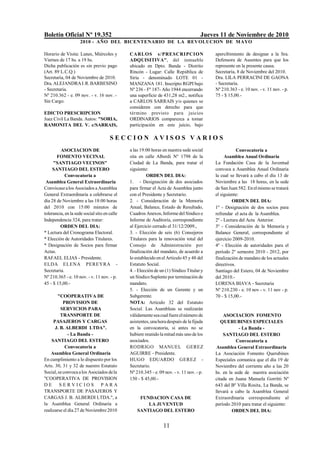 Boletín Oficial Nº 19.352 Jueves 11 de Noviembre de 2010
2010 - AÑO DEL BICENTENARIO DE LA REVOLUCION DE MAYO
11
Horario de Visita: Lunes, Miércoles y
Viernes de 17 hs. a 19 hs.
Dicha publicación es sin previo pago
(Art. 89 L.C.Q.)
Secretaría, 04 de Noviembre de 2010.
Dra.ALEJANDRAI.R.BARBESINO
- Secretaria.
Nº 210.362 - e. 09 nov. - v. 16 nov. -
Sin Cargo.
EDICTO PRESCRIPCION
Juez Civil La Banda. Autos: "SORIA,
RAMONITA DEL V. c/SARRAIS,
CARLOS s/PRESCRIPCION
ADQUISITIVA", del inmueble
ubicado en Dpto. Banda - Distrito
Rincón - Lugar: Calle República de
Siria - denominado LOTE 01 -
MANZANA 181. Inscripto RGPI bajo
Nº 236 - Fº 187- Año 1944 encerrando
una superficie de 431,28 m2., notifica
a CARLOS SARRAIS y/o quienes se
consideren con derecho para que
término previsto para juicios
ORDINARIOS comparezca a tomar
participación en este juicio, bajo
apercibimiento de designar a la Sra.
Defensora de Ausentes para que los
represente en la presente causa.
Secretaría, 8 de Noviembre del 2010.
Dra. LILA PERRACINI DE GAONA
- Secretaria.
Nº 210.363 - e. 10 nov. - v. 11 nov. - p.
75 - $ 15,00.-
S E C C I O N A V I S O S V A R I O S
ASOCIACION DE
FOMENTO VECINAL
"SANTIAGO VECINOS"
SANTIAGO DEL ESTERO
Convocatoria a
Asamblea General Extraordinaria
Convócasealos Asociados aAsamblea
General Extraordinaria a celebrarse el
día 28 de Noviembre a las 18:00 horas
del 2010 con 15:00 minutos de
tolerancia, en la sede social sito en calle
Independencia 324, para tratar:
ORDEN DEL DIA:
* Lectura del Cronograma Electoral.
* Elección de Autoridades Titulares.
* Designación de Socios para firmar
Actas.
RAFAEL ELIAS - Presidente.
ELDA ELENA PEREYRA -
Secretaria.
Nº 210.365 - e. 10 nov. - v. 11 nov. - p.
45 - $ 15,00.-
"COOPERATIVA DE
PROVISION DE
SERVICIOS PARA
TRANSPORTE DE
PASAJEROS Y CARGAS
J. B. ALBERDI LTDA".
- La Banda -
SANTIAGO DEL ESTERO
Convocatoria a
Asamblea General Ordinaria
En cumplimiento a lo dispuesto por los
Arts. 30, 31 y 32 de nuestro Estatuto
Social,seconvocaalos Asociados dela
"COOPERATIVA DE PROVISION
D E S E R V I C I O S P A R A
TRANSPORTE DE PASAJEROS Y
CARGAS J. B. ALBERDI LTDA.", a
la Asamblea General Ordinaria a
realizarse el día 27 de Noviembre2010
a las 19:00 horas en nuestra sede social
sita en calle Alberdi Nº 1798 de la
Ciudad de La Banda, para tratar el
siguiente:
ORDEN DEL DIA:
1. - Designación de dos asociados
para firmar el Acta de Asamblea junto
con el Presidente y Secretario.
2. - Consideración de la Memoria
Anual, Balance, Estado de Resultado,
Cuadros Anexos, Informedel Síndico e
Informe de Auditoría, correspondiente
al Ejercicio cerrado el 31/12/2009.,
3. - Elección de seis (6) Consejeros
Titulares para la renovación total del
Consejo de Administración por
finalización del mandato, de acuerdo a
lo establecido enel Artículo 45 y 48 del
Estatuto Social.
4. - Elección de un (1) Síndico Titular y
un SíndicoSuplentepor terminación de
mandato.
5. - Elección de un Gerente y un
Subgerente.
NOTA: Artículo 32 del Estatuto
Social. Las Asambleas se realizarán
válidamenteseacualfuereelnúmero de
asistentes,unahoradespués delafijada
en la convocatoria, si antes no se
hubiere reunidolamitad más uno delos
asociados.
RODRIGO MANUEL GEREZ
AGUIRRE - Presidente.
HUGO EDUARDO GEREZ -
Secretario.
Nº 210.345 - e. 09 nov. - v. 11 nov. - p.
150 - $ 45,00.-
FUNDACION CASA DE
LA JUVENTUD
SANTIAGO DEL ESTERO
Convocatoria a
Asamblea Anual Ordinaria
La Fundación Casa de la Juventud
convoca a Asamblea Anual Ordinaria
la cual se llevará a cabo el día 13 de
Noviembre a las 18 horas, en la sede
de San Juan 582. Enelmismo se tratará
el siguiente:
ORDEN DEL DIA:
1º - Designación de dos socios para
refrendar el acta de la Asamblea.
2º - Lectura del Acta Anterior.
3º - Consideración de la Memoria y
Balance General, correspondiente al
ejercicio 2009-2010.
4º - Elección de autoridades para el
período 2º semestre 2010 - 2012, por
finalización de mandato de los actuales
directivos.
Santiago del Estero, 04 de Noviembre
del 2010.-
LORENA BIAVA - Secretaria
Nº 210.230 - e. 10 nov - v. 11 nov - p.
70 - $ 15,00.-
ASOCIACION FOMENTO
QUERUBINES ESPECIALES
- La Banda -
SANTIAGO DEL ESTERO
Convocatoria a
Asamblea General Extraordinaria
La Asociación Fomento Querubines
Especiales comunica que el día 19 de
Noviembre del corriente año a las 20
hs. en la sede de nuestra asociación
citada en Juana Manuela Gorritti Nº
643 del Bº Villa Rosita, La Banda, se
llevará a cabo la Asamblea General
Extraordinaria correspondiente al
período 2010 para tratar el siguiente:
ORDEN DEL DIA:
 