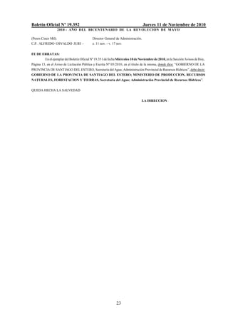 Boletín Oficial Nº 19.352 Jueves 11 de Noviembre de 2010
2010 - AÑO DEL BICENTENARIO DE LA REVOLUCION DE MAYO
23
(Pesos Cinco Mil).
C.P. ALFREDO OSVALDO JURI -
Director General de Administración.
e. 11 nov. - v. 17 nov.
FE DE ERRATAS:
En elejemplardelBoletínOficialNº19.351 defechaMiércoles 10deNoviembrede2010,enla Sección Avisos deHoy,
Página 13, en el Aviso de Licitación Pública y Escrita Nº 05/2010, en el título de la misma, donde dice: “GOBIERNO DE LA
PROVINCIA DE SANTIAGO DEL ESTERO, Secretaría del Agua; Administración Provincial de Recursos Hídricos”, debe decir:
GOBIERNO DE LA PROVINCIA DE SANTIAGO DEL ESTERO; MINISTERIO DE PRODUCCION, RECURSOS
NATURALES, FORESTACION Y TIERRAS, Secretaría del Agua; Administración Provincial de Recursos Hídricos”.
QUEDA HECHA LA SALVEDAD
LA DIRECCION
 