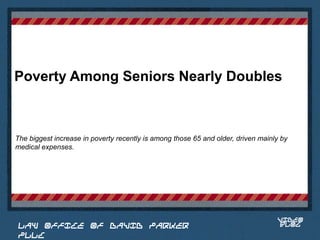 Poverty Among Seniors Nearly Doubles



The biggest increase in poverty recently is among those 65 and older, driven mainly by
medical expenses.


                                                                             Place logo
                                                                            or logotype
                                                                               here,
                                                                             otherwise
                                                                            delete this.




                                                                                  VIDEO
 LAW OFFICE OF DAVID PARKER                                                       BLOG
 PLLC
 