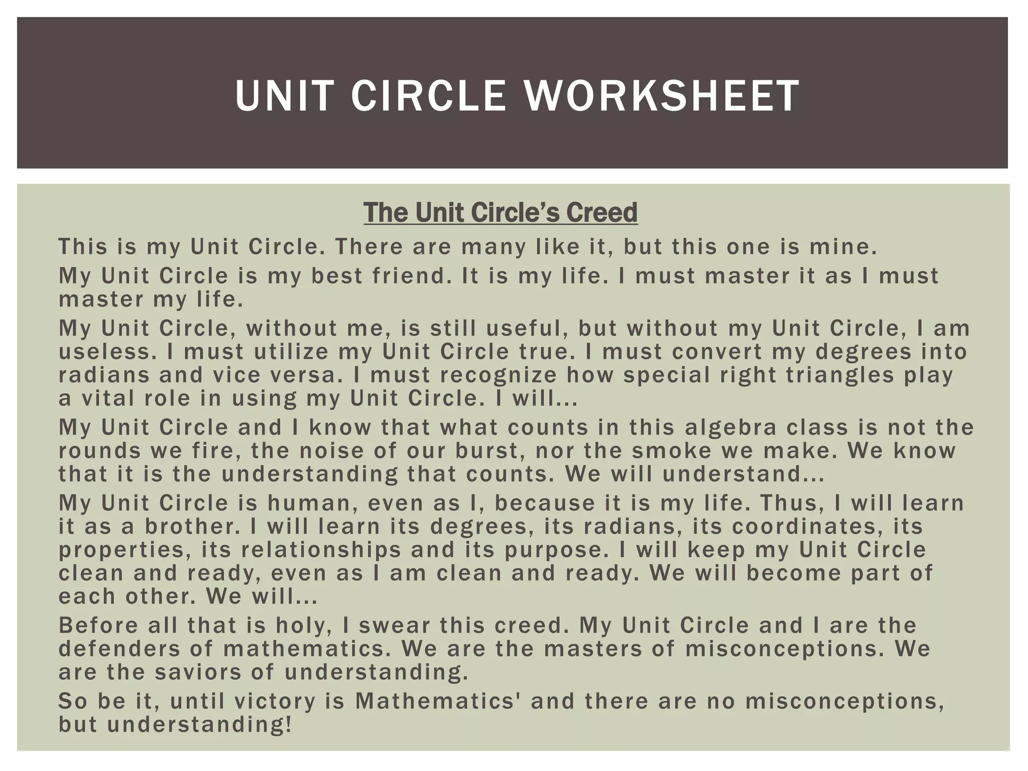 UNIT CIRCLE WORKSHEET
The Unit Circle’s Creed
This is my U nit Circle. There are many like it, but this one is mine.
My Unit Circle is my best friend. It is my life. I must master it as I must
master my life.
My Unit Circle, without me, is still useful, but without my Unit Circle, I am
useless. I must utilize my Unit Circle true. I must conver t my degrees into
radians and vice ver sa. I must recognize how special right triangles play
a vital role in using my Unit Circle. I will...
My Unit Circle and I know that what counts in this algebra class is not the
rounds we fire, the noise of our bur st, nor the smoke we make. We know
that it is the understanding that counts. We will under stand...
My Unit Circle is human, even as I, because it is my life. Thus, I will learn
it as a brother. I will learn its degrees, its radians, its coordinates, its
proper ties, its relationships and its purpose. I will keep my Unit Circle
clean and ready, even as I am clean and ready. We will become par t of
each other. We will...
Before all that is holy, I swear this creed. My Unit Circle and I are the
defenders of mathematics. We are the masters of misconceptions. We
are the saviors of understanding.
So be it, until victor y is Mathematics' and there are no misconceptions,
but under standing!

 