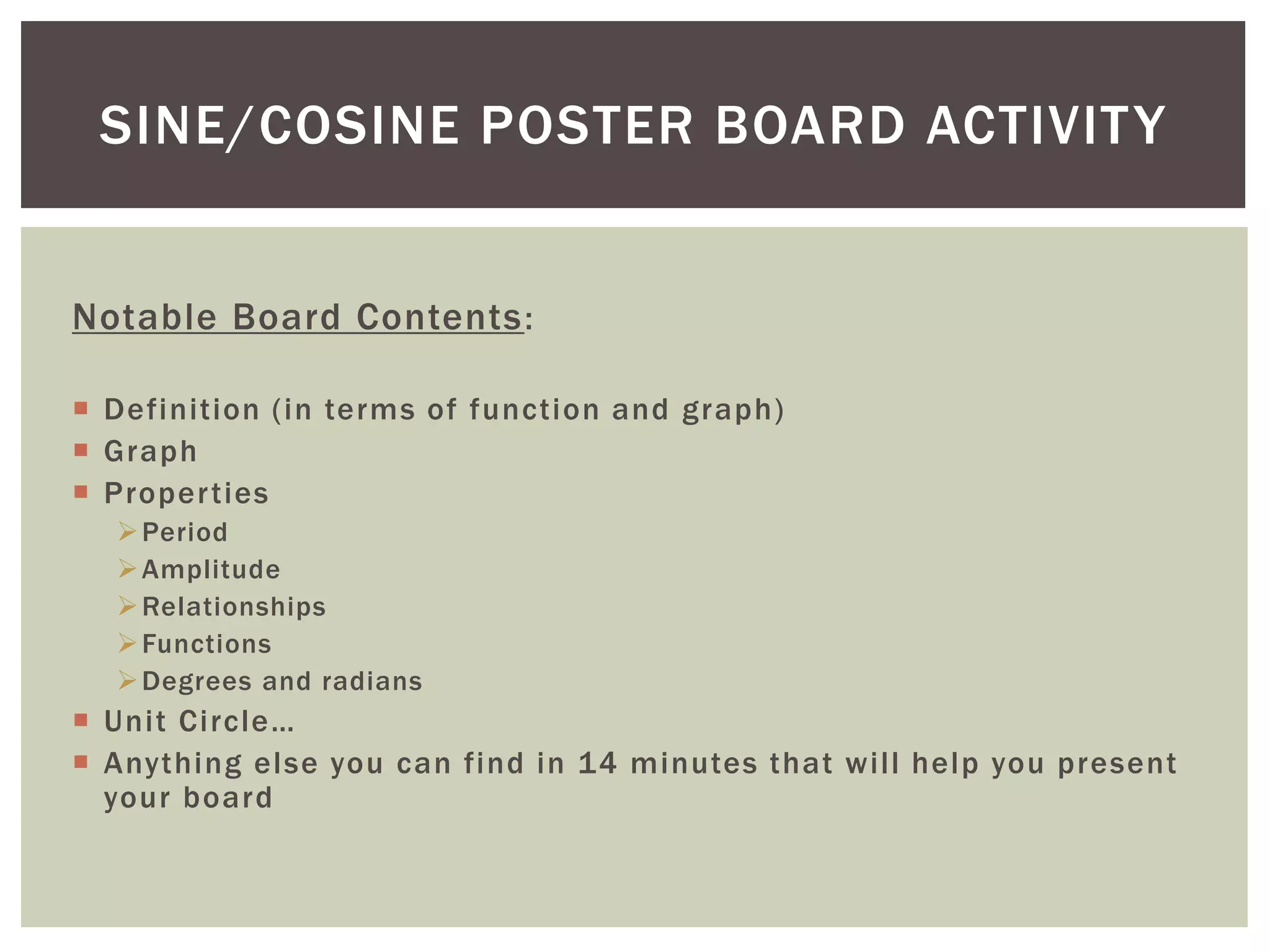 SINE/COSINE POSTER BOARD ACTIVIT Y
Notable Board Contents :
 Definition (in terms of function and graph)
 Graph
 Proper ties
 Period
 Amplitude
 Relationships
 Functions
 Degrees and radians

 Unit Circle…
 Anything else you can find in 14 minutes that will help you present
your board

 
