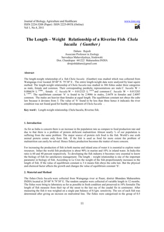 Journal of Biology, Agriculture and Healthcare                                                 www.iiste.org
ISSN 2224-3208 (Paper) ISSN 2225-093X (Online)
Vol 1, No.4, 2011



  The Length – Weight Relationship of a Riverine Fish Chela
                    bacaila ( Gunther )
                                             Dahare Rajesh
                                      Associate Professor in Zoology
                                  Sarvodaya Mahavidyalaya, Sindewahi
                              Dist. Chandrapur 441222 Maharashtra INDIA
                                       drrajeshdahare@gmail.com


Abstract

The length-weight relationship of a fish Chela bacaila (Gunther) was studied which was collected from
Wainganga river located 20’48º N 79’38º E . The entire length-weight data were analyzed by least squire
method. The length-weight relationship of Chela bacaila was studied in 386 fishes under three categories
as male, female and common. Their corresponding parabolic representations are male C. bacaila W =
0.006634 L 2.9086 , female C. bacaila W = 0.012325 L 2.6478 and common C. bacaila W = 0.013283
L 2.8097. The equilibrium constant ‘b’ is found to be 2.9086 in males, 2.6478 in females and 2.8097
common. The males are heavier than females at equal length. The equilibrium constant not obeys the cube
law because it deviates from 3. The value of ‘b’ found to be less than three hence it indicates the river
condition was not found good for healthy development of Chela bacaila .

Key word : Length-weight relationship, Chela bacaila, Riverine fish.



1. Introduction

As for as India is concern there is an increase in the population rate as compare to food production rate and
due to that there is a problem of protein deficient malnutrition Almost nearly ¾ of our population is
suffering from the same problem. The major source of protein rich food is the fish. World’s one sixth
animal protein comes only from fish. If the fish is used as food for more extent the problem of
malnutrition can easily be solved. Hence fishery production becomes the matter of more concern.

For increasing the production of fish in both marine and inland area of water it is essential to explore water
resources. Infact the world fish production is about 90% in marine and 10% in inland water. In India this
ratio is 60 and 40 percent respectively. To developing the fish industry it becomes very essential to know
the biology of fish for satisfactory management. The length – weight relationship is one of the important
parameter in biology of fish. According to Le Cren the weight of the fish proportionately increases to the
length of fish. If the value of equilibrium constant is 3 it means fish obeys the cube law. But the physical
and chemical factor affects the growth and changes the value of equilibrium constant ‘b’.

2. Material and Method

The fishes Chela bacaila were collected from Wainganga river at Pauni, district Bhandara Maharashtra
INDIA located at 20’48º N 79’38º E. The random samples were collected of variable length in 12 months.
The fishes were bring to laboratory as for as possible in fresh condition and preserved in 10% formalin The
length of fish measure from their tip of the snout to the last ray of the caudal fin in centimeter. After
measuring the fish it was weighed on a single pan balance of 0.1gm. sensitivity. The sex of each fish was
determined after giving an incision on midventral line. The fishes were categorized in the group of 0.5


                                                     11
 