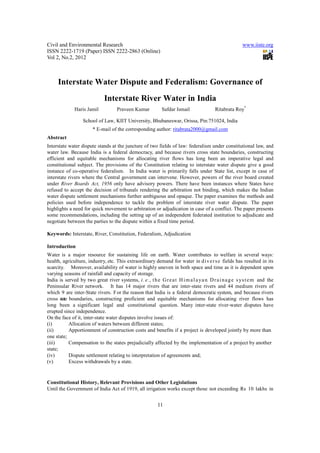 Civil and Environmental Research                                                                       www.iiste.org
ISSN 2222-1719 (Paper) ISSN 2222-2863 (Online)
Vol 2, No.2, 2012



     Interstate Water Dispute and Federalism: Governance of
                              Interstate River Water in India
              Haris Jamil           Praveen Kumar           Safdar Ismail                Ritabrata Roy*

                   School of Law, KIIT University, Bhubaneswar, Orissa, Pin:751024, India
                        * E-mail of the corresponding author: ritabrata2000@gmail.com
Abstract
Interstate water dispute stands at the juncture of two fields of law: federalism under constitutional law, and
water law. Because India is a federal democracy, and because rivers cross state boundaries, constructing
efficient and equitable mechanisms for allocating river flows has long been an imperative legal and
constitutional subject. The provisions of the Constitution relating to interstate water dispute give a good
instance of co-operative federalism. In India water is primarily falls under State list, except in case of
interstate rivers where the Central government can intervene. However, powers of the river board created
under River Boards Act, 1956 only have advisory powers. There have been instances where States have
refused to accept the decision of tribunals rendering the arbitration not binding, which makes the Indian
water dispute settlement mechanisms further ambiguous and opaque. The paper examines the methods and
policies used before independence to tackle the problem of interstate river water dispute. The paper
highlights a need for quick movement to arbitration or adjudication in case of a conflict. The paper presents
some recommendations, including the setting up of an independent federated institution to adjudicate and
negotiate between the parties to the dispute within a fixed time period.

Keywords: Interstate, River, Constitution, Federalism, Adjudication

Introduction
Water is a major resource for sustaining life on earth. Water contributes to welfare in several ways:
health, agriculture, industry, etc. This extraordinary demand for water in d i v e r s e fields has resulted in its
scarcity. Moreover, availability of water is highly uneven in both space and time as it is dependent upon
varying seasons of rainfall and capacity of storage.
India is served by two great river systems, i . e ., t h e G r e a t H i m a l a ya n D r a i n a g e s ys t e m and the
Peninsular River network. It has 14 major rivers that are inter-state rivers and 44 medium rivers of
which 9 are inter-State rivers. F or the reason that India is a federal democratic system, and because rivers
cross state boundaries, constructing proficient and equitable mechanisms for allocating river flows has
long been a significant legal and constitutional question. Many inter-state river-water disputes have
erupted since independence.
On the face of it, inter-state water disputes involve issues of:
(i)         Allocation of waters between different states;
(ii)        Apportionment of construction costs and benefits if a project is developed jointly by more than
one state;
(iii)       Compensation to the states prejudicially affected by the implementation of a project by another
state;
(iv)        Dispute settlement relating to interpretation of agreements and;
(v)         Excess withdrawals by a state.


Constitutional History, Relevant Provisions and Other Legislations
Until the Government of India Act of 1919, all irrigation works except those not exceeding Rs 10 lakhs in


                                                          11
 