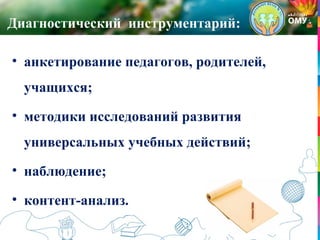 Диагностический инструментарий:
• анкетирование педагогов, родителей,
учащихся;
• методики исследований развития
универсальных учебных действий;
• наблюдение;
• контент-анализ.
 