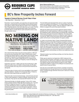 RESOURCEÊCLIPS
                                                                           About ResourceClips.com
                                                                           We provide investors in the Canadian junior mining sector
                                                                           with up-to-the-minute articles about companies in the news
               essentialÊresourceÊnews                                     and a quick source of critical investor information.




      BC’s New Prosperity Inches Forward
Taseko’s Federal Review Could Take A Year
~ By Greg Klein - November 7 2011

November 7 was the deadline, yet supporters and opponents alike            The last CEAA panel described Fish Lake as “a place of spiritual
were kept on tenterhooks as the Canadian Environmental Assess-             power and healing for the Tsilhqot’in.” In a media release from the
ment Agency waited until late afternoon Pacific Time to release its        3,101-member Tsilhqot’in Nation, Chief Joe Alphonse called on the
New Prosperity decision. Now both sides face up to a year of further       CEAA to re-appoint the same three panel members.
uncertainty while the controversial gold-copper mine proposed
by Taseko Mines Ltd TSX:TKO for south-central BC works its way             Although the CEAA report found few significant adverse effects
through another review.                                                    besides the Fish Creek watershed, it did focus strongly on issues
                                                                           like established rights, potential rights and potential title, stating that
                                                                           these issues were part of its terms of reference. The new panel’s
                                                                           environmental guidelines and terms of reference haven’t been an-
                                                                           nounced yet. “Both of those documents will be made available for
                                                                           public comment prior to being finalized,” the agency states.

                                                                           In a letter to the Northern Miner, Taseko President/CEO Russell
                                                                           Hallbauer pointed out that “New Prosperity is located on Crown Land
                                                                           owned by the people of BC.” He also stated that Taseko had paid
                                                                           nearly $1 million to local native bands “to assist them with capacity
                                                                           issues. We spent a further $750,000 to identify any archaeological
                                                                           sites in the immediate mine-site area, an amount far in excess of
                                                                           what was required of us under the law but which we agreed to do at
                                                                           their request and to demonstrate our efforts to be responsive to their
                                                                           interests.”
This marks the third review since the process started in 1993 and
the second since November 2010, when a CEAA panel’s report                 Tsilhqot’in leaders have told ResourceClips.com that they refuse to
prompted the federal cabinet to reject Taseko’s last proposal, which       talk with Taseko.
was called Prosperity. The review largely focused on 118-hect-
are Fish Lake, which Taseko initially planned for a tailings dump.         Phillip says he stands by his September UBCIC statement that
Taseko’s revised proposal, New Prosperity, moves the tailings two          approval of New Prosperity “will trigger a province-wide and nation-
kilometres upstream.                                                       wide backlash that will severely jeopardize relationships between
                                                                           First Nations and the mining industry for years to come.” Phillip
Supporters say the $1.1-billion open-pit mine would bring 71,000           reiterated the UBCIC’s support for the Tsilhqot’in but declined to be
direct and indirect jobs, $4.3 billion in federal taxes, $5.52 billion     specific about his group’s plans.
in provincial taxes and a big chunk of the provincial mineral tax for
aboriginals.                                                               One day prior to the CEAA announcement, hundreds of marchers,
                                                                           drawing people from Occupy Vancouver and including masked pro-
“That’s the value of mining, and it’s sure exemplified in this project,”   testors, paraded through downtown Vancouver to denounce “mining
says Brian Battison, Taseko’s VP of Corporate Affairs. “If there’s a       on native land.”




                                                                              “
time when these opportunities are needed, it’s now.”

Opponents talk of environmental damage, cultural threats and even
a nation-wide breakdown of relations between natives and the min-
ing industry. They say the new proposal still threatens Fish Lake.                              I’ve been involved in indigenous
                                                                                            issues for 37 years or thereabouts,
“Obviously [the lake is] critically important,” Union of B.C. Indian
Chiefs president Stewart Phillip tells ResourceClips.com. “I’ve been
                                                                                              and I’ve never witnessed an issue
involved in indigenous issues for 37 years or thereabouts, and                                or project that has attracted such
I’ve never witnessed an issue or project that has attracted such                                          widespread opposition
widespread opposition. It’s not just aboriginal opposition—there’s
environmental, conservation, human rights, multi-faith community,                                               – Stewart Phillip
the general public.”


www.resourceclips.com		 publisher: Andrea Butterworth abutterworth@resourceclips.com - 778.432.0593
				                    editor: Kevin Michael Grace kgrace@resourceclips.com - 250.483.3753
				sales: sales@resourceclips.com
 