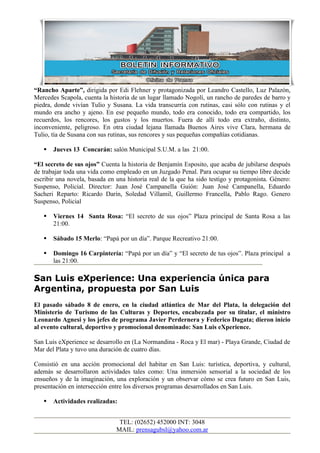 “Rancho Aparte”, dirigida por Edi Flehner y protagonizada por Leandro Castello, Luz Palazón,
Mercedes Scapola, cuenta la historia de un lugar llamado Nogolí, un rancho de paredes de barro y
piedra, donde vivían Tulio y Susana. La vida transcurría con rutinas, casi sólo con rutinas y el
mundo era ancho y ajeno. En ese pequeño mundo, todo era conocido, todo era compartido, los
recuerdos, los rencores, los gustos y los muertos. Fuera de allí todo era extraño, distinto,
inconveniente, peligroso. En otra ciudad lejana llamada Buenos Aires vive Clara, hermana de
Tulio, tía de Susana con sus rutinas, sus rencores y sus pequeñas compañías cotidianas.

      Jueves 13 Concarán: salón Municipal S.U.M. a las 21:00.

“El secreto de sus ojos” Cuenta la historia de Benjamín Esposito, que acaba de jubilarse después
de trabajar toda una vida como empleado en un Juzgado Penal. Para ocupar su tiempo libre decide
escribir una novela, basada en una historia real de la que ha sido testigo y protagonista. Género:
Suspenso, Policial. Director: Juan José Campanella Guión: Juan José Campanella, Eduardo
Sacheri Reparto: Ricardo Darín, Soledad Villamil, Guillermo Francella, Pablo Rago. Genero
Suspenso, Policial

      Viernes 14 Santa Rosa: “El secreto de sus ojos” Plaza principal de Santa Rosa a las
       21:00.

      Sábado 15 Merlo: “Papá por un día”. Parque Recreativo 21:00.

      Domingo 16 Carpintería: “Papá por un día” y “El secreto de tus ojos”. Plaza principal a
       las 21:00.

San Luis eXperience: Una experiencia única para
Argentina, propuesta por San Luis
El pasado sábado 8 de enero, en la ciudad atlántica de Mar del Plata, la delegación del
Ministerio de Turismo de las Culturas y Deportes, encabezada por su titular, el ministro
Leonardo Agnesi y los jefes de programa Javier Perdernera y Federico Dagata; dieron inicio
al evento cultural, deportivo y promocional denominado: San Luis eXperience.

San Luis eXperience se desarrollo en (La Normandina - Roca y El mar) - Playa Grande, Ciudad de
Mar del Plata y tuvo una duración de cuatro días.

Consistió en una acción promocional del habitar en San Luis: turística, deportiva, y cultural,
además se desarrollaron actividades tales como: Una inmersión sensorial a la sociedad de los
ensueños y de la imaginación, una exploración y un observar cómo se crea futuro en San Luis,
presentación en intersección entre los diversos programas desarrollados en San Luis.

      Actividades realizadas:


                                TEL: (02652) 452000 INT: 3048
                               MAIL: prensagubsl@yahoo.com.ar
 