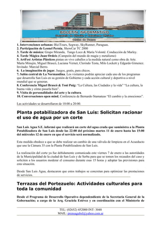 1. Intervenciones urbanas: BiciTours, Segway, SkyRunner, Paraguas.
2. Participación de Leonel Pernia, ShowCar TC 2000
3. Tarde de música: Grupo Miranda, Tango Loco & María Volonté. Conducción de Marley.
4. Tarde Mágica Juan Ordeix (Campeón del mundo de magia y metalismo)
5. ArtFest Artistas Plásticos pintan en vivo caballos a la medida natural como obra de Arte.
Marta Minujin, Miguel Brascó, Luciana Vernet, Clorindo Testa, Milo Lockett y Edgardo Gimenez.
Invitado: Marcial Berro.
6. La imaginación de jugar. Juegos, gratis, para chicos.
7. Salón central de La Normandina. Los visitantes podrán apreciar cada uno de los programas
que desarrolla San Luis en su gestión de Gobierno y cada acción cultural y deportiva a nivel
mundial que se generan.
8. Conferencia Miguel Brascó & Toni Puig: “La Cultura, las Ciudades y la vida” “La cultura, la
buena vida y cómo pasarla bien”.
9. Visita de personalidades del arte y la cultura.
10. Conversaciones open mind, Conferencia de Bernardo Stamateas “El cambio y la emociones”.

Las actividades se desarrollaron de 10:00 a 20:00.

Planta potabilizadora de San Luis: Solicitan racionar
el uso de agua por un corte

San Luis Agua S.E. informó que realizará un corte del agua cruda que suministra a la Planta
Potabilizadora de San Luis desde las 22:00 del próximo martes 11 de enero hasta las 15:00
del miércoles 12 de enero en que el servicio será normalizado.

Esta medida obedece a que se debe realizar un cambio de una válvula de limpieza en el Acueducto
que une la Cámara 35 con la Planta Potabilizadora de San Luis.

La realización del corte ya fue debidamente comunicada este viernes 7 de enero a las autoridades
de la Municipalidad de la ciudad de San Luis y de Serba para que se tomen los recaudos del caso y
soliciten a los usuarios moderar el consumo durante esas 15 horas y adoptar las previsiones para
esta situación.

Desde San Luis Agua, destacaron que estos trabajos se concretan para optimizar las prestaciones
de servicios.

Terrazas del Portezuelo: Actividades culturales para
toda la comunidad
Desde el Programa de Desarrollo Operativo dependendiente de la Secretaria General de la
Gobernación; a cargo de la Arq. Graciela Estévez y en coordinación con el Ministerio de

                                TEL: (02652) 452000 INT: 3048
                               MAIL: prensagubsl@yahoo.com.ar
 
