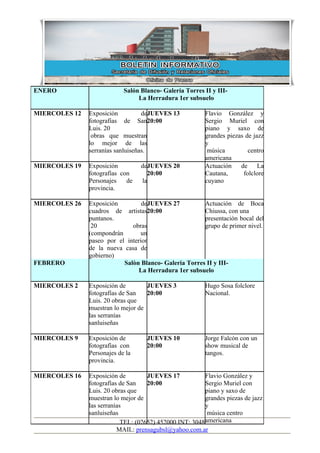 ENERO                       Salón Blanco- Galería Torres II y III-
                                 La Herradura 1er subsuelo

MIERCOLES 12   Exposición          deJUEVES 13            Flavio González y
               fotografías de San20:00                    Sergio Muriel con
               Luis. 20                                   piano y saxo de
                obras que muestran                        grandes piezas de jazz
               lo mejor de las                            y
               serranías sanluiseñas.                      música         centro
                                                          americana
MIERCOLES 19   Exposición         deJUEVES 20             Actuación    de La
               fotografías con      20:00                 Cautana,      folclore
               Personajes    de   la                      cuyano
               provincia.

MIERCOLES 26   Exposición         deJUEVES 27          Actuación de Boca
               cuadros de artistas20:00                Chiussa, con una
               puntanos.                               presentación bocal del
                20            obras                    grupo de primer nivel.
               (compondrán       un
               paseo por el interior
               de la nueva casa de
               gobierno)
FEBRERO                    Salòn Blanco- Galeria Torres II y III-
                                 La Herradura 1er subsuelo

MIERCOLES 2    Exposición de        JUEVES 3              Hugo Sosa folclore
               fotografías de San   20:00                 Nacional.
               Luis. 20 obras que
               muestran lo mejor de
               las serranías
               sanluiseñas

MIERCOLES 9    Exposición de        JUEVES 10             Jorge Falcón con un
               fotografías con      20:00                 show musical de
               Personajes de la                           tangos.
               provincia.

MIERCOLES 16   Exposición de         JUEVES 17            Flavio González y
               fotografías de San    20:00                Sergio Muriel con
               Luis. 20 obras que                         piano y saxo de
               muestran lo mejor de                       grandes piezas de jazz
               las serranías                              y
               sanluiseñas                                 música centro
                            TEL: (02652) 452000 INT: 3048 americana
                          MAIL: prensagubsl@yahoo.com.ar
 
