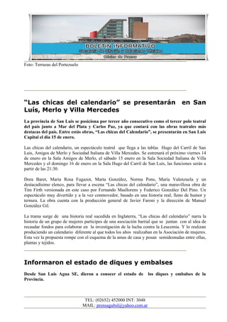 Foto: Terrazas del Portezuelo




“Las chicas del calendario” se presentarán                                          en San
Luís, Merlo y Villa Mercedes
La provincia de San Luis se posiciona por tercer año consecutivo como el tercer polo teatral
del país junto a Mar del Plata y Carlos Paz, ya que contará con las obras teatrales más
destacas del país. Entre estás obras, “Las chicas del Calendario”, se presentarán en San Luis
Capital el día 15 de enero.

Las chicas del calendario, un espectáculo teatral que llega a las tablas Hugo del Carril de San
Luis, Amigos de Merlo y Sociedad Italiana de Villa Mercedes. Se estrenará el próximo viernes 14
de enero en la Sala Amigos de Merlo, el sábado 15 enero en la Sala Sociedad Italiana de Villa
Mercedes y el domingo 16 de enero en la Sala Hugo del Carril de San Luís, las funciones serán a
partir de las 21:30.

Dora Baret, María Rosa Fugazot, Marta González, Norma Pons, María Valenzuela y un
destacadísimo elenco, para llevar a escena “Las chicas del calendario”, una maravillosa obra de
Tim Firth versionada en este caso por Fernando Masllorens y Federico González Del Pino. Un
espectáculo muy divertido y a la vez conmovedor, basado en una historia real, lleno de humor y
ternura. La obra cuenta con la producción general de Javier Faroni y la dirección de Manuel
González Gil.

La trama surge de una historia real sucedida en Inglaterra, “Las chicas del calendario” narra la
historia de un grupo de mujeres participes de una asociación barrial que se juntan con al idea de
recaudar fondos para colaborar en la investigación de la lucha contra la Leucemia. Y lo realizan
produciendo un calendario diferente al que todos los años realizaban en la Asociación de mujeres.
Esta vez la propuesta rompe con el esquema de la amas de casa y posan semidesnudas entre ollas,
plantas y tejidos.



Informaron el estado de diques y embalses
Desde San Luis Agua SE, dieron a conocer el estado de             los diques y embalses de la
Provincia.



                                 TEL: (02652) 452000 INT: 3048
                                MAIL: prensagubsl@yahoo.com.ar
 