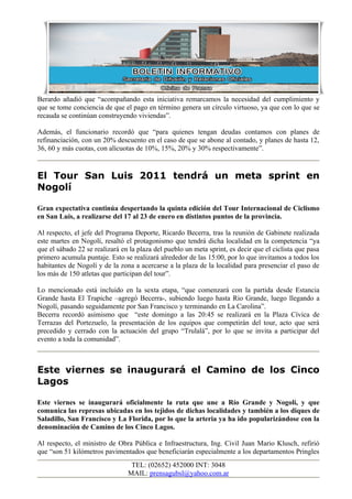 Berardo añadió que “acompañando esta iniciativa remarcamos la necesidad del cumplimiento y
que se tome conciencia de que el pago en término genera un círculo virtuoso, ya que con lo que se
recauda se continúan construyendo viviendas”.

Además, el funcionario recordó que “para quienes tengan deudas contamos con planes de
refinanciación, con un 20% descuento en el caso de que se abone al contado, y planes de hasta 12,
36, 60 y más cuotas, con alícuotas de 10%, 15%, 20% y 30% respectivamente”.


El Tour San Luis 2011 tendrá un meta sprint en
Nogolí

Gran expectativa continúa despertando la quinta edición del Tour Internacional de Ciclismo
en San Luis, a realizarse del 17 al 23 de enero en distintos puntos de la provincia.

Al respecto, el jefe del Programa Deporte, Ricardo Becerra, tras la reunión de Gabinete realizada
este martes en Nogolí, resaltó el protagonismo que tendrá dicha localidad en la competencia “ya
que el sábado 22 se realizará en la plaza del pueblo un meta sprint, es decir que el ciclista que pasa
primero acumula puntaje. Esto se realizará alrededor de las 15:00, por lo que invitamos a todos los
habitantes de Nogolí y de la zona a acercarse a la plaza de la localidad para presenciar el paso de
los más de 150 atletas que participan del tour”.

Lo mencionado está incluido en la sexta etapa, “que comenzará con la partida desde Estancia
Grande hasta El Trapiche –agregó Becerra-, subiendo luego hasta Rio Grande, luego llegando a
Nogolí, pasando seguidamente por San Francisco y terminando en La Carolina”.
Becerra recordó asimismo que “este domingo a las 20:45 se realizará en la Plaza Cívica de
Terrazas del Portezuelo, la presentación de los equipos que competirán del tour, acto que será
precedido y cerrado con la actuación del grupo “Trulalá”, por lo que se invita a participar del
evento a toda la comunidad”.



Este viernes se inaugurará el Camino de los Cinco
Lagos

Este viernes se inaugurará oficialmente la ruta que une a Río Grande y Nogolí, y que
comunica las represas ubicadas en los tejidos de dichas localidades y también a los diques de
Saladillo, San Francisco y La Florida, por lo que la arteria ya ha ido popularizándose con la
denominación de Camino de los Cinco Lagos.

Al respecto, el ministro de Obra Pública e Infraestructura, Ing. Civil Juan Mario Klusch, refirió
que “son 51 kilómetros pavimentados que beneficiarán especialmente a los departamentos Pringles
                                 TEL: (02652) 452000 INT: 3048
                                MAIL: prensagubsl@yahoo.com.ar
 