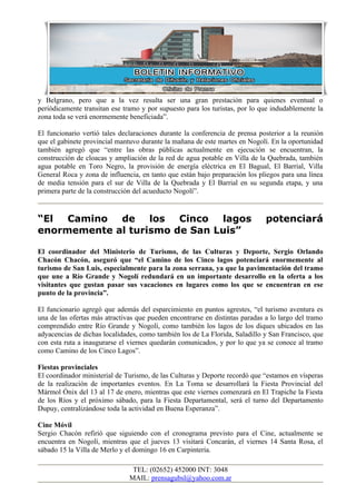 y Belgrano, pero que a la vez resulta ser una gran prestación para quienes eventual o
periódicamente transitan ese tramo y por supuesto para los turistas, por lo que indudablemente la
zona toda se verá enormemente beneficiada”.

El funcionario vertió tales declaraciones durante la conferencia de prensa posterior a la reunión
que el gabinete provincial mantuvo durante la mañana de este martes en Nogolí. En la oportunidad
también agregó que “entre las obras públicas actualmente en ejecución se encuentran, la
construcción de cloacas y ampliación de la red de agua potable en Villa de la Quebrada, también
agua potable en Toro Negro, la provisión de energía eléctrica en El Bagual, El Barrial, Villa
General Roca y zona de influencia, en tanto que están bajo preparación los pliegos para una línea
de media tensión para el sur de Villa de la Quebrada y El Barrial en su segunda etapa, y una
primera parte de la construcción del acueducto Nogolí”.


“El  Camino  de los     Cinco  lagos                                          potenciará
enormemente al turismo de San Luis”

El coordinador del Ministerio de Turismo, de las Culturas y Deporte, Sergio Orlando
Chacón Chacón, aseguró que “el Camino de los Cinco lagos potenciará enormemente al
turismo de San Luis, especialmente para la zona serrana, ya que la pavimentación del tramo
que une a Río Grande y Nogolí redundará en un importante desarrollo en la oferta a los
visitantes que gustan pasar sus vacaciones en lugares como los que se encuentran en ese
punto de la provincia”.

El funcionario agregó que además del esparcimiento en puntos agrestes, “el turismo aventura es
una de las ofertas más atractivas que pueden encontrarse en distintas paradas a lo largo del tramo
comprendido entre Río Grande y Nogolí, como también los lagos de los diques ubicados en las
adyacencias de dichas localidades, como también los de La Florida, Saladillo y San Francisco, que
con esta ruta a inaugurarse el viernes quedarán comunicados, y por lo que ya se conoce al tramo
como Camino de los Cinco Lagos”.

Fiestas provinciales
El coordinador ministerial de Turismo, de las Culturas y Deporte recordó que “estamos en vísperas
de la realización de importantes eventos. En La Toma se desarrollará la Fiesta Provincial del
Mármol Ónix del 13 al 17 de enero, mientras que este viernes comenzará en El Trapiche la Fiesta
de los Ríos y el próximo sábado, para la Fiesta Departamental, será el turno del Departamento
Dupuy, centralizándose toda la actividad en Buena Esperanza”.

Cine Móvil
Sergio Chacón refirió que siguiendo con el cronograma previsto para el Cine, actualmente se
encuentra en Nogolí, mientras que el jueves 13 visitará Concarán, el viernes 14 Santa Rosa, el
sábado 15 la Villa de Merlo y el domingo 16 en Carpintería.

                                TEL: (02652) 452000 INT: 3048
                               MAIL: prensagubsl@yahoo.com.ar
 