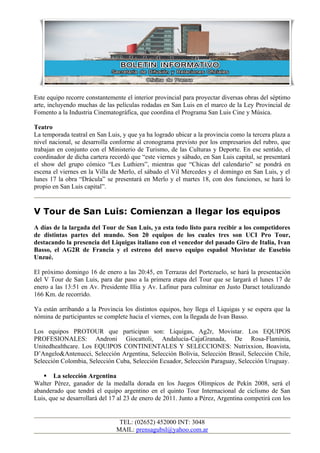 Este equipo recorre constantemente el interior provincial para proyectar diversas obras del séptimo
arte, incluyendo muchas de las películas rodadas en San Luis en el marco de la Ley Provincial de
Fomento a la Industria Cinematográfica, que coordina el Programa San Luis Cine y Música.

Teatro
La temporada teatral en San Luis, y que ya ha logrado ubicar a la provincia como la tercera plaza a
nivel nacional, se desarrolla conforme al cronograma previsto por los empresarios del rubro, que
trabajan en conjunto con el Ministerio de Turismo, de las Culturas y Deporte. En ese sentido, el
coordinador de dicha cartera recordó que “este viernes y sábado, en San Luis capital, se presentará
el show del grupo cómico “Les Luthiers”, mientras que “Chicas del calendario” se pondrá en
escena el viernes en la Villa de Merlo, el sábado el Vil Mercedes y el domingo en San Luis, y el
lunes 17 la obra “Drácula” se presentará en Merlo y el martes 18, con dos funciones, se hará lo
propio en San Luis capital”.


V Tour de San Luis: Comienzan a llegar los equipos
A días de la largada del Tour de San Luis, ya esta todo listo para recibir a los competidores
de distintas partes del mundo. Son 20 equipos de los cuales tres son UCI Pro Tour,
destacando la presencia del Liquigas italiano con el vencedor del pasado Giro de Italia, Ivan
Basso, el AG2R de Francia y el estreno del nuevo equipo español Movistar de Eusebio
Unzué.

El próximo domingo 16 de enero a las 20:45, en Terrazas del Portezuelo, se hará la presentación
del V Tour de San Luis, para dar paso a la primera etapa del Tour que se largará el lunes 17 de
enero a las 13:51 en Av. Presidente Illia y Av. Lafinur para culminar en Justo Daract totalizando
166 Km. de recorrido.

Ya están arribando a la Provincia los distintos equipos, hoy llega el Liquigas y se espera que la
nómina de participantes se complete hacia el viernes, con la llegada de Ivan Basso.

Los equipos PROTOUR que participan son: Liquigas, Ag2r, Movistar. Los EQUIPOS
PROFESIONALES: Androni Giocattoli, Andalucía-CajaGranada, De Rosa-Flaminia,
Unitedhealthcare. Los EQUIPOS CONTINENTALES Y SELECCIONES: Nutrixxion, Boavista,
D’Angelo&Antenucci, Selección Argentina, Selección Bolivia, Selección Brasil, Selección Chile,
Selección Colombia, Selección Cuba, Selección Ecuador, Selección Paraguay, Selección Uruguay.

    La selección Argentina
Walter Pérez, ganador de la medalla dorada en los Juegos Olímpicos de Pekín 2008, será el
abanderado que tendrá el equipo argentino en el quinto Tour Internacional de ciclismo de San
Luis, que se desarrollará del 17 al 23 de enero de 2011. Junto a Pérez, Argentina competirá con los


                                TEL: (02652) 452000 INT: 3048
                               MAIL: prensagubsl@yahoo.com.ar
 