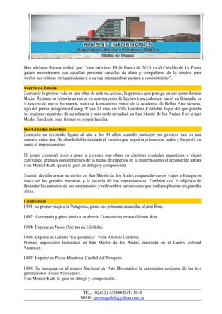 Mas adelante Emaus indicó que, “este próximo 19 de Enero de 2011 en el Cabildo de La Punta
quiero encontrarme con aquellas personas sencillas de alma y compañeras de lo amable para
recibir sus críticas enriquecedoras y a su vez intercambiar cultura y conocimiento”.

Acerca de Emaús
Convertir la propia vida en una obra de arte es, quizás, la premisa que persiga un ser como Emaús
Miciu. Repasar su historia es entrar en una sucesión de hechos trascendentes: nació en Granada, es
el tercero de nueve hermanos, nieto de konstantino pintor de la academia de Bellas Arte vienesa,
hijo del pintor patagónico Georg. Vivió 13 años en Villa Giardino, Córdoba, lugar del que guarda
los mejores recuerdos de su infancia y más tarde se radicó en San Martín de los Andes. Hoy eligió
Merlo, San Luis, para formar su propia familia.

Sus Grandes maestros
Comenzó un recorrido ligado al arte a los 14 años, cuando participó por primera vez en una
muestra colectiva. Su abuelo había iniciado el camino que seguiría primero su padre y luego él, en
torno al impresionismo.

El joven comenzó poco a poco a exponer sus obras en distintas ciudades argentinas y siguió
cultivando grandes conocimientos de la mano de expertos en la materia como el reconocido artista
Iván Moricz Karl, quien lo guió en dibujo y composición.

Cuando decidió armar su atelier en San Martín de los Andes emprendió varios viajes a Europa en
busca de los grandes maestros y la escuela de los impresionistas. También con el objetivo de
desandar los caminos de sus antepasados y redescubrir sensaciones que pudiera plasmar en grandes
obras.

Curriculum
1991: su primer viaje a la Patagonia, pinta sus primeras acuarelas al aire libre.

1992: Acompaña y pinta junto a su abuelo Constantino en sus últimos días.

1994: Expone en Nono (Sierras de Córdoba)

1995: Expone en Galería “La querencia” Villa Allende Córdoba.
Primera exposición Individual en San Martín de los Andes, realizada en el Centro cultural
Amancay.

1997: Expone en Piaza Albertina, Ciudad del Neuquén.

1998: Se inaugura en el museo Nacional de Arte Decorativo la exposición conjunta de las tres
generaciones Miciu Nicolaevici.
Iván Moricz Karl, lo guía en dibujo y composición.


                                  TEL: (02652) 452000 INT: 3048
                                 MAIL: prensagubsl@yahoo.com.ar
 