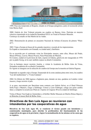1999: Pasa una temporada en Boquete, situado en el bosque patagónico, junto al reconocido artista
Iván Moricz Karl.

2000: Galería de Arte Valmont presenta sus cuadros en Buenos Aires. Participa en muestra
colectiva exponiendo en la ciudad de Steamboat EEUU en Tread of Pioneers Museum.
Construye su estudio en San Martín de los Andes.

2002: Demostración de pintura en encuentro Nacional de Artistas (Concurso de pintura “Plain-
air”).

2003: Viaja a Europa en busca de los grandes maestros y escuela de los impresionistas.
En España se reencuentra con Granada, su ciudad natal y familiares.

En su recorrido por el continente visita los Principales museos, entre ellos, Museo del Prado,
Musee D'Orsay, Louvre, Museo Picasso, Neue Pinacoteke de Munich,
En Linares, ciudad en la provincia de Jaén, expone en Eduma, galería de arte inaugurada en 1976
por su padre Georg, en la cual, también expuso su abuelo Constantino.

Con su hermano mayor recorren Austria, y visitan la Academia de Bellas Artes de Viena,
formadora académica de su abuelo Constantino
En Agosto se inaugura con la selección de cuadros de Europa una la muestra en Galería Pegasus.

Emprende su segundo viaje a Europa. Enamorado de la costa catalana pinta entre otros, los cuadros
“Luz del mediterráneo” y “Costa Catalana”.

2004: En febrero de 2004 ingresa a Inglaterra para, durante un mes, quedarse en Londres visitar
museos y luego recorrer el país.

A su paso, nuevamente por Barcelona toma contacto con Galería Salvat, en el Hotel Princesa
Sofía.Viaja a Munich y luego a Salzburgo. Conoce a Leon Einberger, colega con quien cambia
ideas y comparte la escuela aux Plain-air. Expone en Caigasse 40 en la ciudad de Salzburgo.

Visita el Museo Van Gogh en Ámsterdam y el Kröller Muller Museum en Otterlo (Países Bajos) y
en Brúcelas el museo Real de Bellas Artes.

Directivos de San Luis Agua se reunieron con
intendentes por las cooperativas de agua
Directivos de San Luis Agua SE, se reunieron el viernes pasado con intendentes y
comisionados municipales, para abordar la problemática del funcionamiento de las
cooperativas de agua en la provincia y lograr la normalización de las mismas en los casos que
se requiera.


                                TEL: (02652) 452000 INT: 3048
                               MAIL: prensagubsl@yahoo.com.ar
 