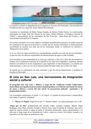 La reunión se realizó en dependencias de la empresa en Terrazas del Portezuelo y fue presidida por
el titular de San Luis Agua SE, doctor Daniel Woscoboinik.

Asistieron los intendentes de Merlo, Sergio Guardia; de Quines, Walter Gatica; los comisionados
municipales de Fraga, Juan Gil; Potrero de los Funes, Daniel Orlando y Cortaderas, Ricardo D'
Andrea y representantes de los intendentes de San Francisco, Santa Rosa del Conlara y del
comisionado municipal de El Trapiche.

Este primer encuentro tuvo como objetivo considerar la problemática general y el estado actual de
las cooperativas de agua de la provincia y acordar que las mismas normalicen su funcionamiento
suscribiendo un acuerdo con cada uno de los municipios donde se establecen los derechos y
obligaciones de las partes.

A su vez, San Luis Agua suscribirá los correspondientes acuerdos con cada uno de los municipios,
ya que son ellos los directos responsables del abastecimiento de agua en cada localidad.

Este encuentro es una continuidad de la visita que realizaron a San Luis a fines del año pasado los
titulares de la Federación Nacional de Cooperativas de Agua de la República Argentina, quienes
instaron a los directivos de las cooperativas a que regularicen su funcionamiento y su relación con
cada municipio, y este a su vez con el ente proveedor del agua cruda, que es San Luis Agua.

Se acordó que se continuarán con estas reuniones y que las nuevas disposiciones se pondrán en
marcha a la brevedad.

El cine en San Luis, una herramienta de integración
social y cultural
El programa San Luis Cine y Música, a cargo del Dr. Guillermo Gastón Valdevenitez,
desarrollará una agenda de proyecciones cinematográficas en el interior provincial, los meses
de enero y febrero a través del cine móvil. Se proyectaran películas nacionales y de
producciones locales.

Las actividades comenzaran el martes 11 en Nogoli. La agenda de proyecciones a desarrollarse
será según el siguiente calendario:

      Martes 11 Nogoli: “Papá Por un día” Y “Rancho Aparte” en la plaza principal a las 21:00.

“Papá por un Día” protagonizada por Nicolás Cabré, Luisiana Lopilato, Miguel Ángel
Rodríguez, Boy Olmi, Gimena Accardi y Patricia Sosa, trata la historia de Federico, que está a
punto de casarse cuando su papa, de quien se encuentra distanciado, muere repentinamente y le
pide que se haga cargo de su hermanita de 8 años, a quien no conoce. Este hecho, sumado a un
encuentro con otra mujer, le cambiará la vida.


                                TEL: (02652) 452000 INT: 3048
                               MAIL: prensagubsl@yahoo.com.ar
 