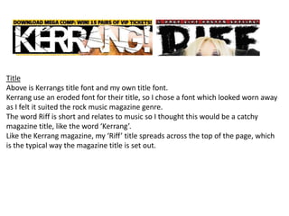TitleAbove is Kerrangs title font and my own title font. Kerrang use an eroded font for their title, so I chose a font which looked worn away as I felt it suited the rock music magazine genre. The word Riff is short and relates to music so I thought this would be a catchy magazine title, like the word ‘Kerrang’.Like the Kerrang magazine, my ‘Riff’ title spreads across the top of the page, which is the typical way the magazine title is set out.