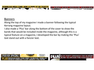 BannersAlong the top of my magazine I made a banner following the typical Kerrang magazine layout.I also made a ‘Plus’ bar along the bottom of the cover to show the bands that would be included inside the magazine, although this is a typical feature on a magazine, I developed the bar by making the ‘Plus’ text stand out with a fancier text.