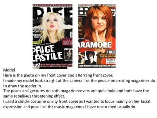 ModelHere is the photo on my front cover and a Kerrang front cover. I made my model look straight at the camera like the people on existing magazines do to draw the reader in.The poses and gestures on both magazine covers are quite bold and both have the same rebellious threatening effect.I used a simple costume on my front cover as I wanted to focus mainly on her facial expression and pose like the music magazines I have researched usually do.