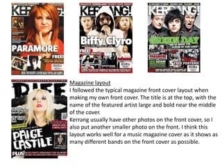 Magazine layoutI followed the typical magazine front cover layout when making my own front cover. The title is at the top, with the name of the featured artist large and bold near the middle of the cover.Kerrang usually have other photos on the front cover, so I also put another smaller photo on the front. I think this layout works well for a music magazine cover as it shows as many different bands on the front cover as possible.