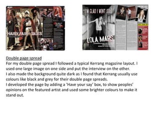 Double page spreadFor my double page spread I followed a typical Kerrang magazine layout. I used one large image on one side and put the interview on the other.I also made the background quite dark as I found that Kerrang usually use colours like black and grey for their double page spreads.I developed the page by adding a ‘Have your say’ box, to show peoples’ opinions on the featured artist and used some brighter colours to make it stand out.