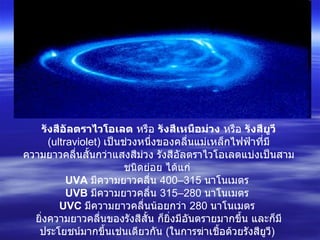 รังสีอัลตราไวโอเลต  หรือ  รังสีเหนือม่วง  หรือ  รังสียูวี   ( ultraviolet )  เป็นช่วงหนึ่งของคลื่นแม่เหล็กไฟฟ้าที่มีความยาวคลื่นสั้นกว่าแสงสีม่วง รังสีอัลตราไวโอเลตแบ่งเป็นสามชนิดย่อย ได้แก่  UVA   มีความยาวคลื่น  400–315   นาโนเมตร  UVB   มีความยาวคลื่น  315–280   นาโนเมตร  UVC   มีความยาวคลื่นน้อยกว่า  280   นาโนเมตร  ยิ่งความยาวคลื่นของรังสีสั้น ก็ยิ่งมีอันตรายมากขึ้น และก็มีประโยชน์มากขึ้นเช่นเดียวกัน  ( ในการฆ่าเชื้อด้วยรังสียูวี )  