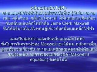 คลื่นแม่เหล็กไฟฟ้า คลื่นแม่เหล็กไฟฟ้าในชีวิตประจำวันที่เรารู้จักมีมากมาย  เช่น  คลื่นวิทยุ  คลื่นไมโครเวฟ  ผู้ที่เสนอแนวคิดเกี่ยวกับคลื่นแม่เหล็กไฟฟ้าคือ  Jame Clerk Maxwell    ซึ่งได้อธิบายในเชิงทฤษฎีเกี่ยวกับคลื่นแม่เหล็กไฟฟ้า  และเป็นผู้สรุปว่าแสงเป็นคลื่นแม่เหล็กไฟฟ้า  ซึ่งในการวิเคราะห์ของ  Maxwell  เขาได้พบ หลักการพื้นฐานทั้งมวลเกี่ยวกับ สนามแม่เหล็กและสนามไฟฟ้าและสรุปรวมเป็น สมการของแมกซ์เวลล์  (Maxwell’s equation)  ดังต่อไปนี้ 