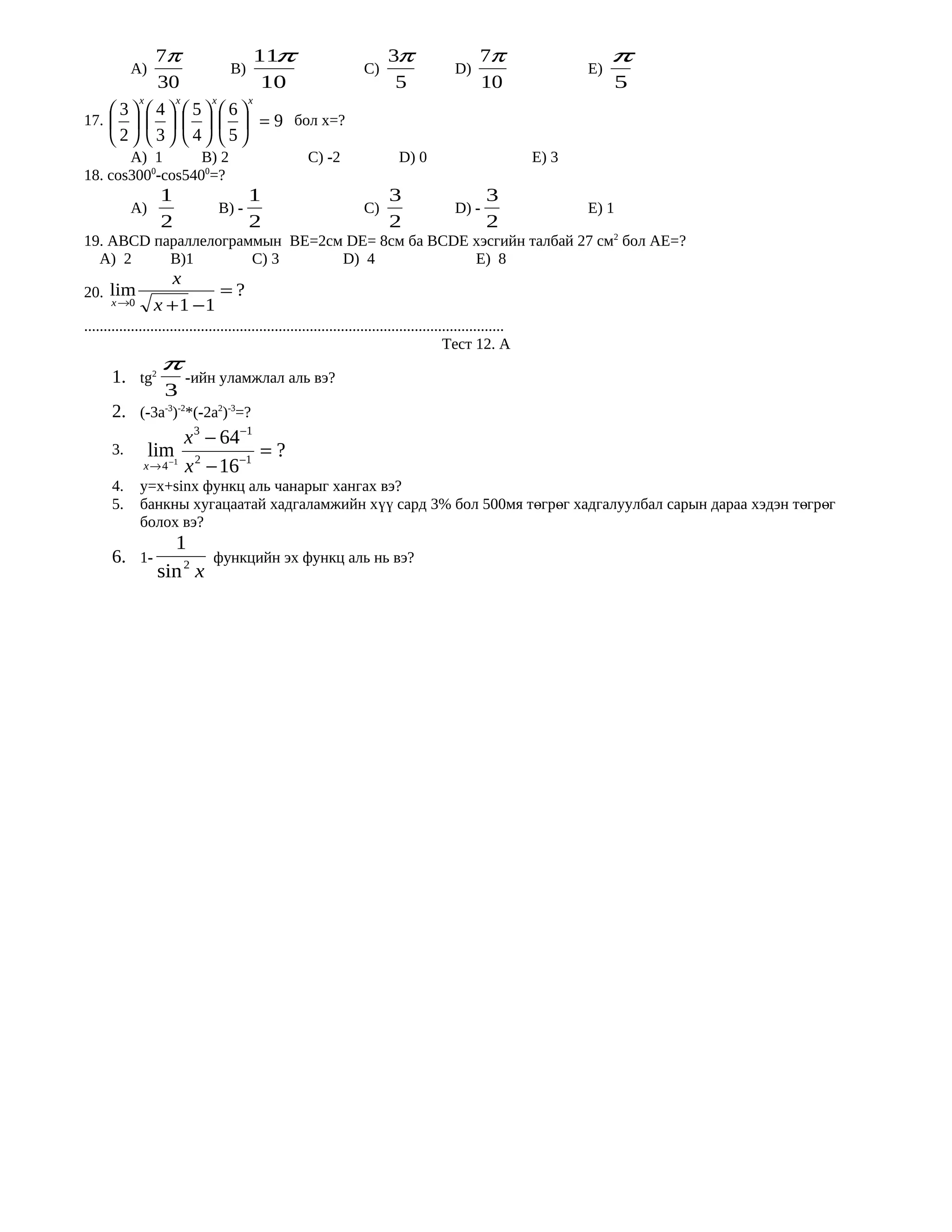 7π            11π                                                  3π                      7π                     π
            А)    B)                                                  C)                     D)                       Е)
         30             10                                                   5                      10                     5
       x   x    x    x
    3 4 5 6
17.         = 9 бол х=?
    2 3  4 5
       А) 1       B) 2                                  C) -2                  D) 0                            Е) 3
18. cos3000-cos5400=?
                   1                     1                                   3                       3
            А)                    B) -                                C)                     D) -                     Е) 1
                   2                     2                                   2                       2
19. АВСD параллелограммын BE=2см DE= 8см ба ВСDE хэсгийн талбай 27 см2 бол АЕ=?
  А) 2     B)1        C) 3      D) 4             Е) 8
                    x
20. lim                   =?
      x →0       x + 1 −1
............................................................................................................
                                                                                            Тест 12. А
                   π
       1. tg2            -ийн уламжлал аль вэ?
                    3
       2. (-3a-3)-2*(-2a2)-3=?
                        x 3 − 64−1
       3.       lim 2           −1
                                   =?
               x → 4 −1 x − 16
       4.     y=x+sinx функц аль чанарыг хангах вэ?
       5.     банкны хугацаатай хадгаламжийн хүү сард 3% бол 500мя төгрөг хадгалуулбал сарын дараа хэдэн төгрөг
              болох вэ?
                    1
       6. 1-                    функцийн эх функц аль нь вэ?
                  sin 2 x
 