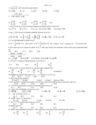 ТЕСТ 11.А
1.   3
         a a a -ийн ганц язгуур дүрсээр бич.
                 3


                                                                                            9                        12
A)           18a                       B)       a             C)   3
                                                                       a2              D)       a               Е)        a
       a b −b a           2            3
                       =?
2. a b + 2a 2b 2 + ab3
             3




    a *b            a −b             a *b        a +b
А)               B)              C)           D)           Е) 1
   a +b            a +b             a −b        a −b
   
3. a (1;2;3) ба b (3;-1;0) векторууд дараахь нөхцлийн алийг нь хангах вэ?
                                                                                                              
А) a ↑↑ b                              B) a ↑↓ b              C) a = b           D) ( a ˆ b ) = 900
                                                                                        ,                       Е) ( a ˆ b ) = 300
                                                                                                                       ,

4. log           1   x ≥ 3 тэгшитгэл бишийн шийдийн олонлог аль нь вэ?
                 2


А)    [          3;∞          [             
                                       B) − ∞ 
                                            
                                              ;
                                                8
                                                         1
                                                          
                                                               C) 0;
                                                                       
                                                                       
                                                                            1
                                                                            8
                                                                             
                                                                                       D) 0;]         3   ]     Е) −∞]
                                                                                                                     ;             3   ]
5. y=2x+sin3xфунцийн эх фунц аль вэ?
                         1                               1
А) x −                     cos 3x + C B) 2+cos3x C) x 2 + cos 3 x + C D) 2+3cos3x E) x 2 − cos 3 x + C
             2
                                                                                                                                           (C-тогтмол тоо)
                         2                               3
6. Нэг талын урт нь 6, харин нэг өнцөг нь 97 0 байх адил хажуут ба хоорондоо тэнцүү биш хэдэн гурвалжин байх
вэ?
А) 1     B) 2       C) 3      D) 4       E) 0
     sin 3α cos 3α
7.          +       =?
      sin α   cos α
A)           cos2        α              B) 2cos2     α        C) 2 ctg 2α D) 4cos2              α         E) 2tg2   α
     3               к
8. 7 , 7 ,7 тоонууд геометр прогресс үүсгэх бол к=?
                                      1                                                                   3
А) 2    B) 4          C) 6         D)                                                                Е)
                                      2                                                                   2
9. 8cosx-cos2x=1 тэгшитгэлийн (0; п) завсарт орших шийд аль вэ?
         π                             π                           π              π
А)                                B)                     C)                 D)                                  Е) шийдгүй
         6                             4                           3               2
10. Арифметик прогрессийн хувьд а1+а2+…+а15=90 бол а7+а9 утгыг ол
      А) 5     B) 13        C) 11     D) 6        E) 12
11. log23 *log 34*log 45*log56=?
       А) log23+1      B) log36            C) log2 5     D) log35  Е)аль нь ч биш
12. Нэг деталийг 2 токарчин дангаараа 3 цаг ба 5 цаг зорно. 8 деталийг нийлээд хэдэн цагт зорох вэ?
          А) 32      B) 15        C) 16         D)20               Е)24
13. 315 ба 143 тоонуудын хамгийн их ерөнхий хуваагч аль нь вэ?
    А) 1        B) 2              C) 3          D) 6               Е) 30
14. . logx2 >log x5 шийдийн олонлог аль нь вэ?
А) ] ; [
       01              B) ]− ;1[
                              ∞                      C) ]0; ∞  [         D) ] ; ∞
                                                                            1     [                 Е) ]− ;0[
                                                                                                         1
15.      6 −2 5 4 6 +2 5 = ?
                 4


        А) -2       B) -1        C) 0          D) 1          Е) 2
16. sin              α
           +cosα=1.4 бол sin2α=?
        А) 1.96       B) 0.96            C) 0.04    D) -0.04        Е) -0.96
17. 3*2x-2+2x-2=8 тэгшитгэлийн шийд аль нь вэ?
        А) 1       B) 2          C) 3          D) 4          Е) 5
18. tg4350+tg3750=?
        А) 1       B) 2          C) 3          D) 4          Е) 5
19. АВСD зөв тетраэдрийн AD ирмэг , ABC гурвалжны хавтгайд налсан өнцгийн sin-ийн утгийг ол
                               6                     1                           2                    1                             3
                 А)                             B)                          C)                  D)                            Е)
                              3                      3                           3                    2                            2
 