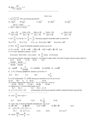 3x 2
20.      lim              =?
         x →0 1 − cos 2 x

...............................................................................................................................


                                                                                           ТЕСТ 11.Б
1.   3
         a    24
                   a   2
                           a -ийн ганц язгуур дүрсээр бич.
A)       24
       a19         B) 8 a 5                                             C)   8
                                                                                  a7                D)    24
                                                                                                               a13                       Е)   12
                                                                                                                                                   a7
       6 x 2 y 2 − 54 y 2
                            =?
2. 3 yx −18 x y + 27 xy
       3         2




         y ( x − 3)  2 y ( x + 3)    2 y ( x + 3)      2 x( x − 3)                 2 x ( x + 3)
А)                            B)  C)               D)                           Е)
         x( x + 3)    x( x − 3)       x( x − 3)         y ( x + 3)                  y ( x − 3)
    1                       1     1
3. a =(    ;2;-1) ба b =( − ;-1;      ) векторууд дараахь нөхцлийн алийг нь хангах вэ?
        2                     4     2
                                                                 
А) a ↑↑ b        B) a ↑↓ b        C) a = b D) ( a ˆ b ) = 90 0
                                                   ,               Е) ( a ˆ b ) = 600
                                                                          ,
                           1
4. (0.5)x          ≤         тэгшитгэл бишийн шийдийн олонлог аль нь вэ?
                           2
А) ]−∞∞   ; [     B) ]− ;1[ C) [ ; ∞
                         ∞          1  [                                               D) ]−∞ [ ∪1; ∞
                                                                                             ;1  ] [                              Е) φ
5. y=x2-cos2x фунцийн уламжлал аль вэ?
                                                                                   x
     А) 2х-sin2x B) 2x+sin2x C) 2x+2sin2x                                    D)      -2sin2x E) 2x-2cos2x
                                                                                   2
6. яг адилхан сандлыг дангаараа 1 мужаан 2 , 2-р мужаан 3 өдөрт хийнэ. Тэр хоёр 12 өдөрт хичнээн сандал хийх вэ ?
   А) 12     B) 10      C) 60      D) 16         E) 9
  cos 2α sin 2α
7.       −       =?
  sin 2α cos 2α
                   2
A) 2tg4 α    B)                                         C) 2 ctg 4α                    D) ctg 4α               E)    cos4    α
                sin 4α
8., 3, 15x, 33тоонууд арифметик прогресс үүсгэх бол x=?
                                                                                                         1
 А) 0              B) 2                    C) 1                   D)-1                              Е)
                                                                                                         2
9. y=x2(3-x) функцийн [−2;4] завсар дахь хамгийн их утга нь аль тоо вэ?
А) 20         B) 4     C)   0   D) 16            Е) 18
10. Геометр прогрессийн хувьд b1*b2*…*b13=213 бол b6*b8 утгыг ол
     А) 120       B) 720      C) 240     D) 480       E) 560
11. log2log 2(2-x) =1 тэгшитгэлийн шийд аль вэ?
      А) 1       B) -2            C) 2    D) -4 Е) -8
12. у=х2, у=2, у=0, х= 2          шугамуудаар хүрээлэгдсэн дүрсийн талбайг тодорхой интеграл дүрсээр бич
…………………………………………………………………
                   1
13. cosx=            бол 1+tg2x=?
                   5
                                                                                       1
      А) 5                 B) 25                         C) 35                    D)                                Е) 30
                                                                                       25
14. . logx2 <log x3 тэнцэтгэл бишийн шийдийн муж аль нь вэ?
А) ] ; ∞
      1     [          B) ] ; [
                           01            C) ]−∞ [;0                                                          D) ]0; ∞[                              Е) ∅
15.           ( 4 + 7 + 4 − 7 ) =?               2


              А) 2            B) 2 7 + 3                                C) 14                  D) 16                              Е) 3- 2 7
                       2π        π
16. sin(2x-               )=cos(   −x )
                        5        5
 