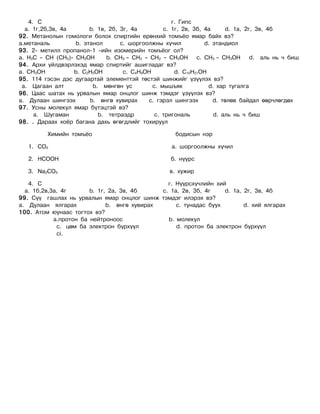 4. C                                              ã. Ãèïñ
  à. 1ã,2á,3â, 4à       b. 1â, 2á, 3ã, 4à         c. 1ã, 2â, 3á, 4à     d. 1à, 2ã, 3â, 4á
92. Ìåòàíîëûí ãîìîëîãè áîëîõ ñïèðòèéí åðºíõèé òîìú¸î ÿìàð áàéõ âý?
à.ìåòàíàëü         b. ýòàíîë       c. øîðãîîëæíû õ¿÷èë           d. ýòàíäèîë
93. 2- ìåòèëë ïðîïàíîë-1 –èéí èçîìåðèéí òîìú¸îã îë?
à. H3C – CH (CH3)- CH2OH      b. CH3 – CH2 – CH2 – CH2OH c. CH3 – CH2OH          d. àëü íü ÷ áèø
94. Àðõè ¿éëäâýðëýõýä ÿìàð ñïèðòèéã àøèãëàäàã âý?
à. CH3OH          b. C2H5OH         c. C4H9OH         d. C10H21OH
95. 114 ãýñýí äýñ äóãààðòàé ýëåìåíòòýé òºñòýé øèíæèéã ¿ç¿¿ëýõ âý?
 à. Öàãààí àëò           b. ìºíãºí óñ         c. ìûøúÿê           d. õàð òóãàëãà
96. Öààñ øàòàõ íü óðâàëûí ÿìàð îíöëîã øèíæ òýìäýã ¿ç¿¿ëýõ âý?
à. Äóëààí øèíãýýõ       b. ºíãº õóâèðàõ     c. ãýðýë øèíãýýõ        d. òºëºâ áàéäàë ººð÷ëºãäºõ
97. Óñíû ìîëåêóë ÿìàð á¿òýöòýé âý?
     à. Øóãàìàí            b. òåòðàýäð         c. òðèãîíàëü         d. àëü íü ÷ áèø
98. . Äàðààõ õî¸ð áàãàíà äàõü ºãºãäëèéã òîõèðóóë

         Õèìèéí òîìú¸î                               áîäèñûí íýð

   1. CO2                                           a. øîðãîîëæíû õ¿÷èë

   2. HCOOH                                         á. í¿¿ðñ

   3. Na2CO3                                       â. õóæèð

   4. C                                         ã. Í¿¿ðñõ¿÷ëèéí õèé
  à. 1á,2â,3à, 4ã       b. 1ã, 2à, 3â, 4á     c. 1à, 2â, 3á, 4ã    d. 1à, 2ã, 3â, 4á
99. Ñ¿¿ ãàøëàõ íü óðâàëûí ÿìàð îíöëîã øèíæ òýìäýã èëýðýõ âý?
à. Äóëààí ÿëãàðàõ             b. ºíãº õóâèðàõ      c. òóíàäàñ áóóõ        d. õèé ÿëãàðàõ
100. Àòîì þóíààñ òîãòîõ âý?
            à.ïðîòîí áà íåéòðîíîîñ              b. ìîëåêóë
             c. öºì áà ýëåêòðîí á¿ðõ¿¿ë            d. ïðîòîí áà ýëåêòðîí á¿ðõ¿¿ë
             ci.
 