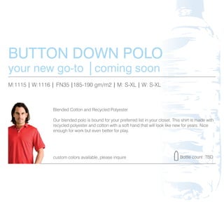 BUTTON DOWN POLO
your new go-to │coming soon
M:1115 | W:1116 | FN35 |185-190 gm/m2 | M: S-XL | W: S-XL



                Blended Cotton and Recycled Polyester

                Our blended polo is bound for your preferred list in your closet. This shirt is made with
                recycled polyester and cotton with a soft hand that will look like new for years. Nice
                enough for work but even better for play.




                custom colors available, please inquire                               Bottle count :TBD
 