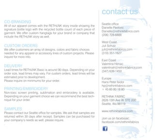 contact us
CO-BRANDING                                                              Seattle office
All of our apparel comes with the RETH¿NK story inside showing the
                                                                         Danielle Pavlovic
signature bottle logo with the recycled bottle count of each piece of
                                                                         Danielle@rethinkfabrics.com
garment. We offer custom hangtags for your brand or company that
                                                                         (206) 728-6888
include the RETH¿NK story as well.
                                                                         West Coast
CUSTOM ORDERS                                                            Juli Schulz
We offer customers an array of designs, colors and fabric choices        juli@rethinkfabrics.com
needed for any apparel or accessory lines of custom projects. Please     (310) 351-1627
inquire for more info.
                                                                         East Coast
                                                                         Valentina Henao
DELIVERY                                                                 valentinah@rethinkfabrics.com
Lead times for RETH¿NK Basic is around 90 days. Depending on your        (347) 639-1450
order size, lead times may vary. For custom orders, lead times will be
estimated prior to development.                                          Europe
Please inquire on minimums for your order.                               Hans Peter Isidor
                                                                         hp@rethinkfabrics.com
PRINTING/EMBROIDERY                                                      + 45 60 80 18 80
Non-toxic screen printing, sublimation and embroidery is available.
Depending on your garment choice we can recommend the best tech-         RETHINK FABRIC
nique for your order.                                                    2626 15th Ave W. STE 200
                                                                         Seattle, Wa 98119
SAMPLES                                                                  www.rethinkfabrics.com
Please contact our Seattle office for samples. We ask that samples are
returned within 30 days after receipt. Samples can be purchased for
                                                                         Join us on facebook!
your company’s needs as well, please inquire.
                                                                         facebook.com/rethinkfabrics
.
 