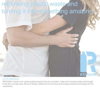 rethinking plastic waste and
turning it into something amazing




OUR MISSION
RETH¿NK’s mission is to create quality products that are innovative, made from recycled waste and brought
to life with a simple story. We are making a difference for the future and bringing recycled technology into the
mainstream.
 
