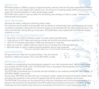 ABOUT US
RETH¿NK started in 2008 by a group of apparel industry veterans with over 30 years experience in the out-
door market. Our story begins with a bottle count. Our focus is in creating quality clothes and accessories
made from recycled polyester. In other words plastic waste.
RETH¿NK down-cycles a used up bottle into something new, perhaps a t-shirt or a bag – rethinking the
material state and purpose.

WHY RETH¿NK?
Because we make a difference rethinking plastic waste.
Our products are all certified and traceable and we adhere to exceptionally high manufacturing and social
compliance standards. Along with the extensive research and development we offer a quality product, that
looks and feels like nothing else you have worn. RETH¿NK Basic was created with the most demanding
customer in mind.
WHY RECYCLED POLYESTER PET?
•   Recycling 1 ton of PET containers saves 7.4 cubic yards of landfill space
•    Every pound of rPET flake used reduces energy use by 84% and greenhouse gases by 71%
•    Only 7% of all plastic generated in 2009 was recovered for recycling
•   When you recycle 1 plastic bottle you save 6 hours of energy from a 60 watt light bulb
•   90% less water is used in making recycled polyester versus virgin polyester
                        *Information provided by Napcor.com, Environmental Protection Agency (EPA) and Earth911

OUR PROCESS
Our garments are made from recycled bottles. They are cleaned,
smashed, melted and reused. This is how RETH¿NK is made.

RETH¿NK CIRCLE
In addition to incorporating recycled polyester apparel in your next corporate event, take it a step further
and consider the RETH¿NK circle. The RETH¿NK Circle is a program that recognizes that sustainability
goes beyond fabrics and apparel.
The RETH¿NK Circle allows you to educate and demonstrate to your audience where the “raw material” of
RETHINK FABRIC comes from.
At any event, RETH¿NK will work with your company to collect, weigh and recycle the plastic bottles while
educating the audience on the amount of apparel that will be made from collection at the event.
The RETH¿NK Circle gives you the opportunity to offer your employees and community participation in a
program that enhances the storytelling of the RETH¿NK product offered at the event. In addition, it helps
showcase and tell a positive story about your companies commitment to a more sustainable world.
 