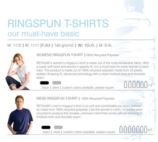 RINGSPUN T-SHIRTS
our must-have basic
W: 1112 | M: 1111 |FJ64 | 140 gm/m2 | W: XS-XL | M: S-XL
                                                       L

               WOMENS RINGSPUN T-SHIRT |100% Recycled Polyester
                                                        lyester
                                                          e

               RETH¿NK’s women’s ringspun t-shirt is made out of the most remarkable fabric. With
                                                                          most remarkable
                                                                             s
               a super soft hand and women’s specific fit, it is a must-have for every woman’s ward-
                                                                        have for every woman’s
                                                                          a                    s
               robe. This product is made out of 100% recycled polyester made from 12 plastic
                                                                         ter
                                                                          e             12 plastic
                                                                                             a
               bottles! Amazing fit, advanced technology with a clean finished neck and shoulder
                                                                         inished neck and
                                                                           i      e k
               seam.

                                                                                                        x2
                   black | silver | custom colors available, please inquire
                                                                        ire
                                                                          e


               MENS RINGSPUN T-SHIRT | 100% Recycled Polyester
                                                          ster
                                                            e

                                                                         table you won’t believe
                                                                          a e u           ’
               RETH¿NK’s men’s ringspun t-shirt is so soft and comfortable you won’t believe
               its made from 100% recycled polyester. Like the women’s t-shirt, 14 bottles were
                                                                         ’s t-shirt, 14 bottles were
                                                                        omes
                                                                          m s         an amazing fit,
               recycled to produce this durable, premiere t-shirt that comes with an amazing fit,
               finished neck and shoulder seam.



                                                                                                        x2
                    black | silver | custom colors available, please inquire
 