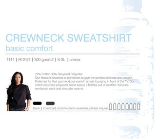 CREWNECK SWEATSHIRT
basic comfort
1114 | R12-57 | 300 gm/m2 | S-XL | unisex


                70% Cotton 30% Recycled Polyester
                Our fleece is brushed to perfection to give the perfect softness and weight.
                Preferred for that post workout warmth or just lounging in front of the TV. Our
                cotton/recycled polyester blend keeps 8 bottles out of landfills. Includes
                reinforced neck and shoulder seams.




              black | charcoal| custom colors available, please inquire
 